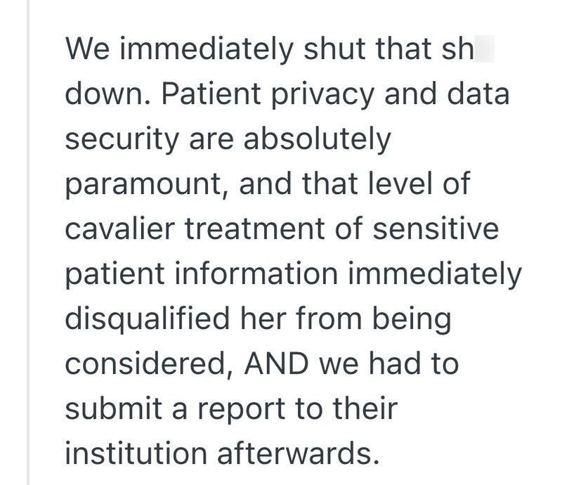 We immediately shut that sh down. Patient privacy and data security are absolutely paramount, and that level of cavalier treatment of sensitive patient information immediately disqualified her from being considered, AND we had to submit a report to their institution afterwards.