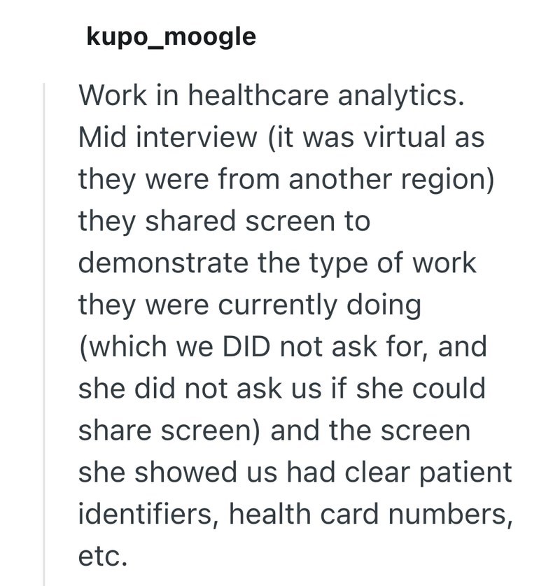 kupo_moogle Work in healthcare analytics. Mid interview (it was virtual as they were from another region) they shared screen to demonstrate the type of work they were currently doing (which we DID not ask for, and she did not ask us if she could share screen) and the screen she showed us had clear patient identifiers, health card numbers, etc.