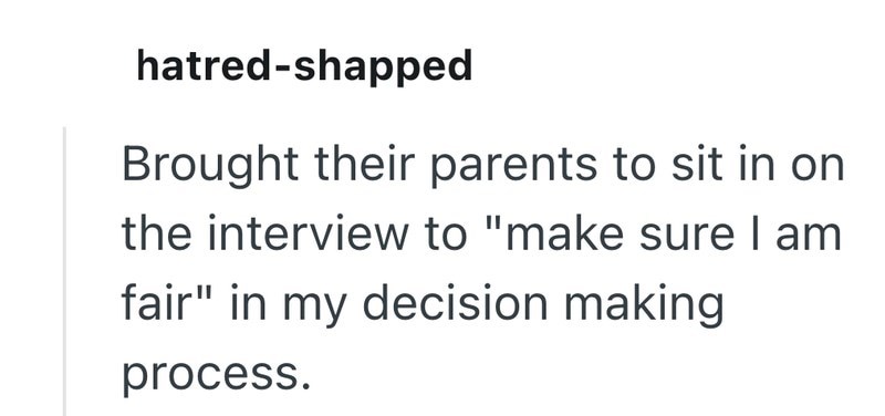 hatred-shapped Brought their parents to sit in on the interview to "make sure I am fair" in my decision making process.