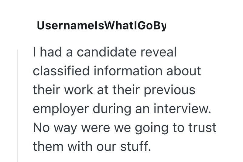UsernamelsWhatlGoBy I had a candidate reveal classified information about their work at their previous employer during an interview. No way were we going to trust them with our stuff.