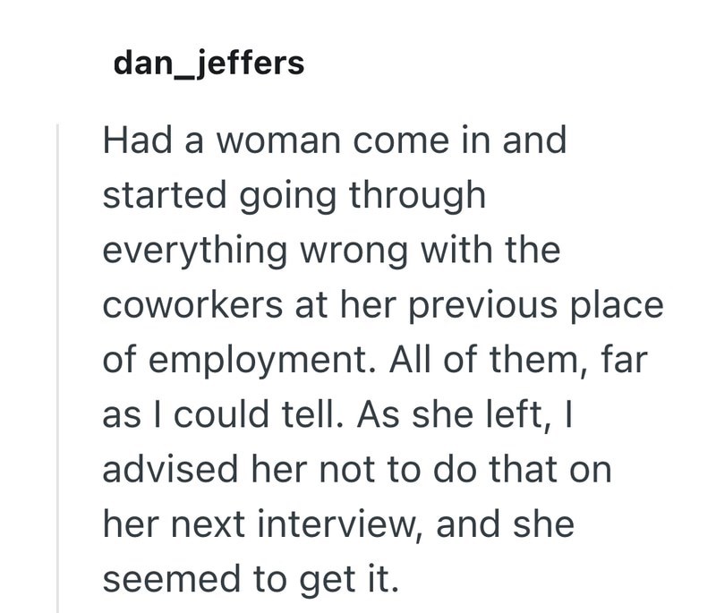 dan_jeffers Had a woman come in and started going through everything wrong with the coworkers at her previous place of employment. All of them, far as I could tell. As she left, I advised her not to do that on her next interview, and she seemed to get it.