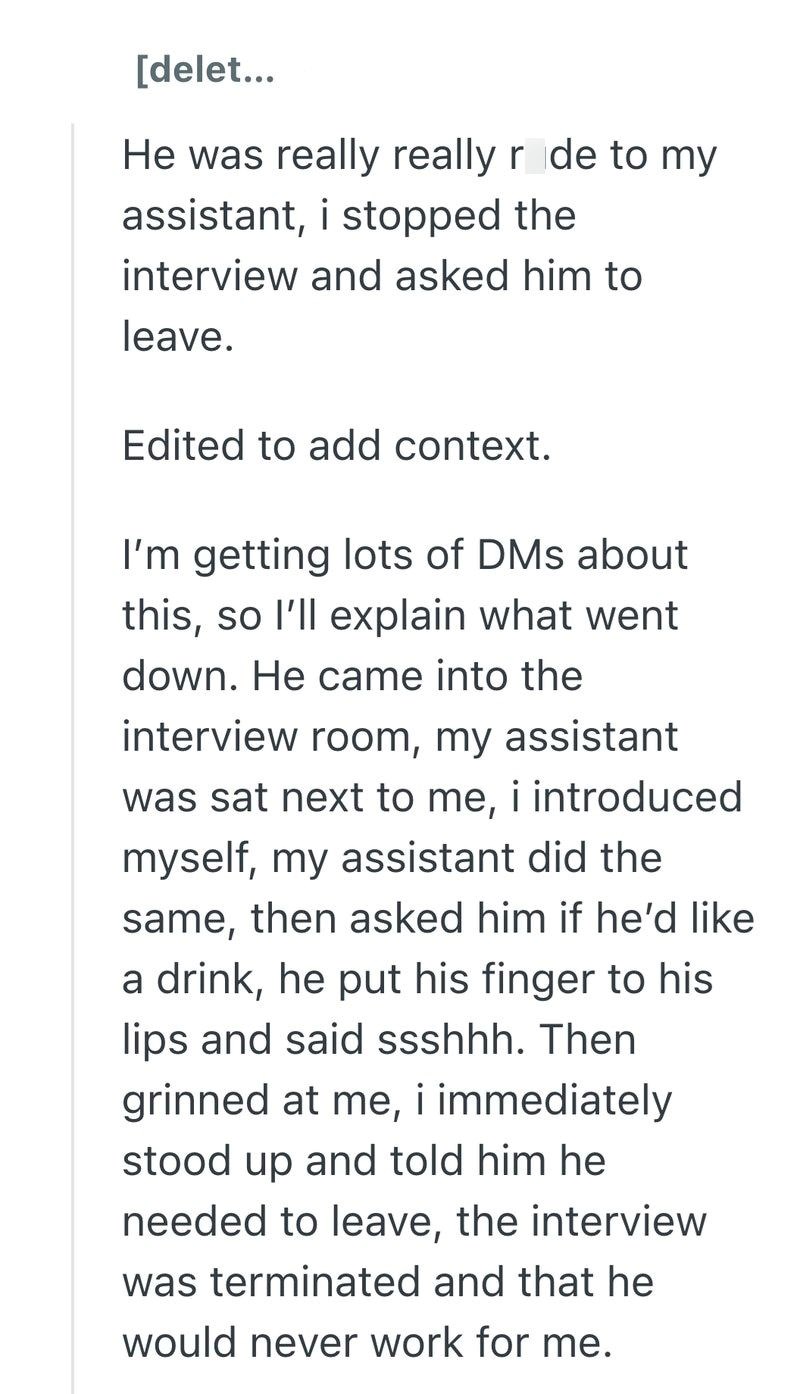 [delet... He was really really r de to my assistant, i stopped the interview and asked him to leave. Edited to add context. I'm getting lots of DMs about this, so I'll explain what went down. He came into the interview room, my assistant was sat next to me, i introduced myself, my assistant did the same, then asked him if he'd like a drink, he put his finger to his lips and said ssshhh. Then grinned at me, i immediately stood up and told him he needed to leave, the interview was terminated and t