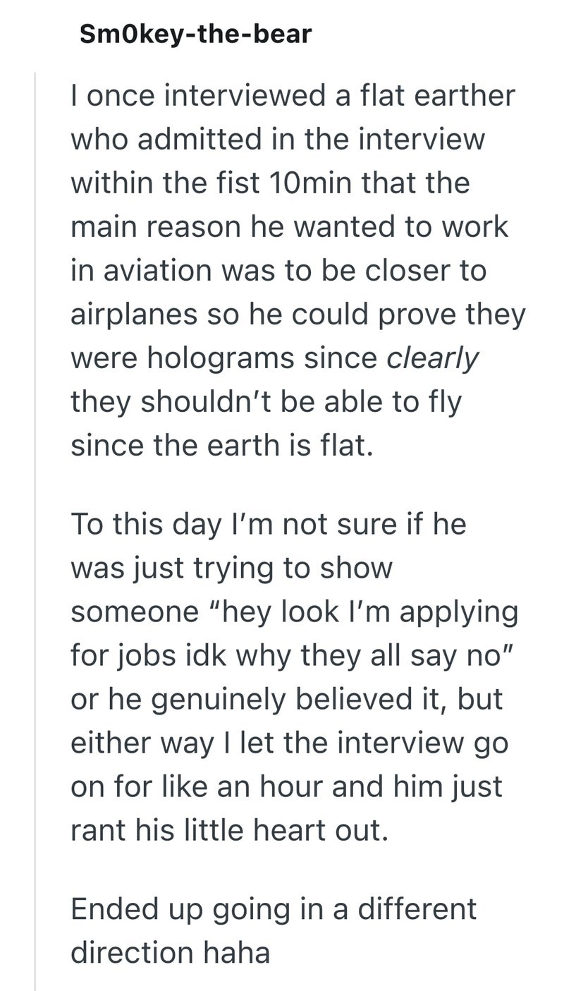 Smokey-the-bear I once interviewed a flat earther who admitted in the interview within the fist 10min that the main reason he wanted to work in aviation was to be closer to airplanes so he could prove they were holograms since clearly they shouldn't be able to fly since the earth is flat. To this day I'm not sure if he was just trying to show someone "hey look I'm applying for jobs idk why they all say no" or he genuinely believed it, but either way I let the interview go on for like an hour and