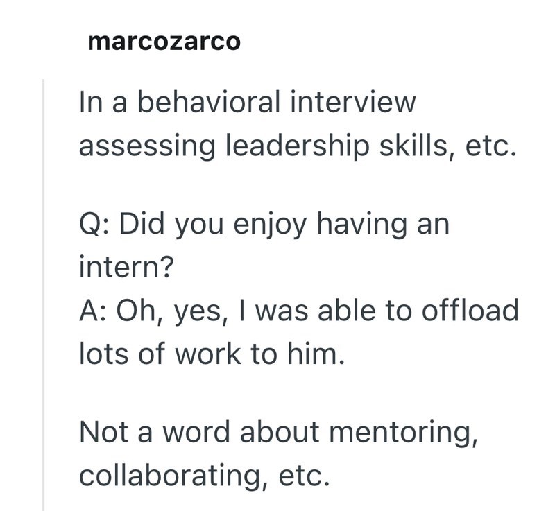 marcozarco In a behavioral interview assessing leadership skills, etc. Q: Did you enjoy having an intern? A: Oh, yes, I was able to offload lots of work to him. Not a word about mentoring, collaborating, etc.