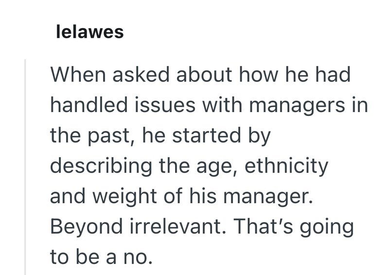 lelawes When asked about how he had handled issues with managers in the past, he started by describing the age, ethnicity and weight of his manager. Beyond irrelevant. That's going to be a no.