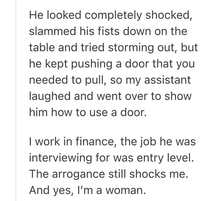 He looked completely shocked, slammed his fists down on the table and tried storming out, but he kept pushing a door that you needed to pull, so my assistant laughed and went over to show him how to use a door. I work in finance, the job he was interviewing for was entry level. The arrogance still shocks me. And yes, I'm a woman.