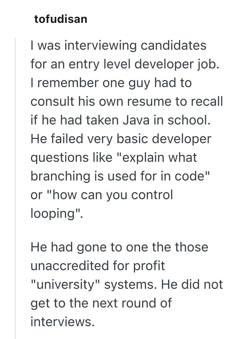 tofudisan I was interviewing candidates for an entry level developer job. I remember one guy had to consult his own resume to recall if he had taken Java in school. He failed very basic developer questions like "explain what branching is used for in code" or "how can you control looping". He had gone to one the those unaccredited for profit "university" systems. He did not get to the next round of interviews.