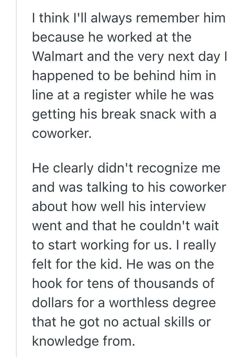 I think I'll always remember him because he worked at the Walmart and the very next day I happened to be behind him in line at a register while he was getting his break snack with a coworker. He clearly didn't recognize me and was talking to his coworker about how well his interview went and that he couldn't wait to start working for us. I really felt for the kid. He was on the hook for tens of thousands of dollars for a worthless degree that he got no actual skills or knowledge from.