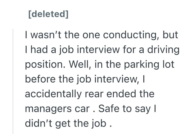 [deleted] I wasn't the one conducting, but I had a job interview for a driving position. Well, in the parking lot before the job interview, I accidentally rear ended the managers car. Safe to say I didn't get the job.