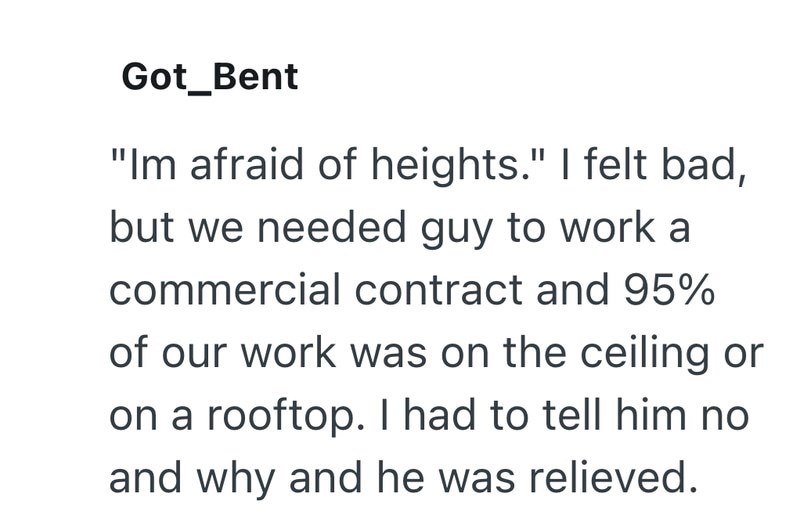 Got_Bent "Im afraid of heights." I felt bad, but we needed guy to work a commercial contract and 95% of our work was on the ceiling or on a rooftop. I had to tell him no and why and he was relieved.