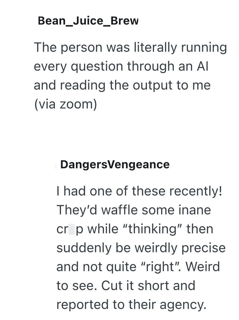 Bean_Juice_Brew The person was literally running every question through an Al and reading the output to me (via zoom) DangersVengeance I had one of these recently! They'd waffle some inane crop while "thinking" then suddenly be weirdly precise and not quite "right". Weird to see. Cut it short and reported to their agency.