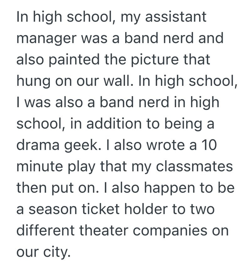 In high school, my assistant manager was a band nerd and also painted the picture that hung on our wall. In high school, I was also a band nerd in high school, in addition to being a drama geek. I also wrote a 10 minute play that my classmates then put on. I also happen to be a season ticket holder to two different theater companies on our city.