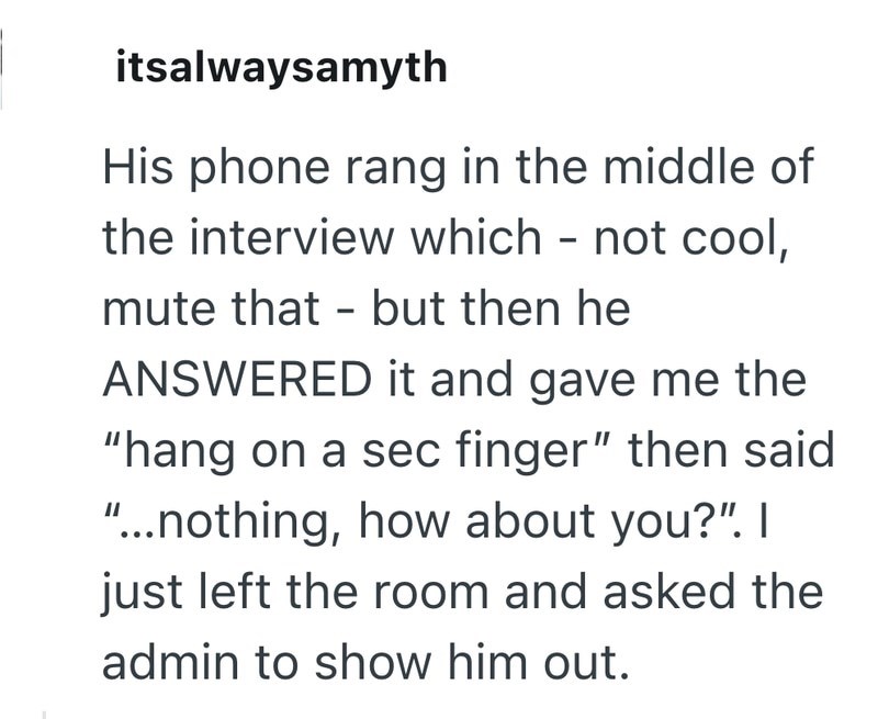 itsalwaysamyth His phone rang in the middle of the interview which - not cool, mute that - but then he ANSWERED it and gave me the "hang on a sec finger" then said "...nothing, how about you?". I just left the room and asked the admin to show him out.
