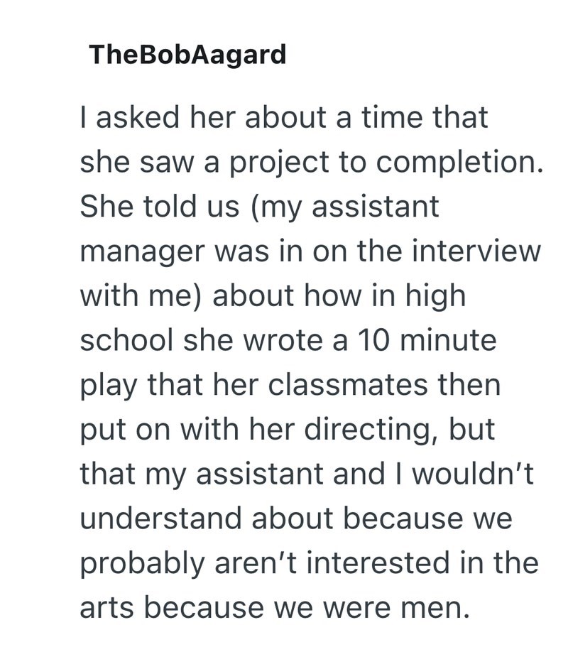 TheBobAagard I asked her about a time that she saw a project to completion. She told us (my assistant manager was in on the interview with me) about how in high school she wrote a 10 minute play that her classmates then put on with her directing, but that my assistant and I wouldn't understand about because we probably aren't interested in the arts because we were men.