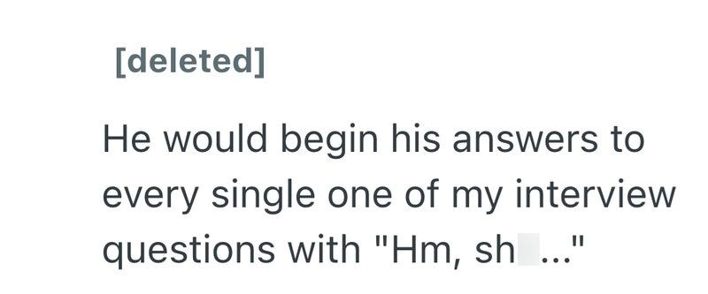 [deleted] He would begin his answers to every single one of my interview questions with "Hm, sh..."
