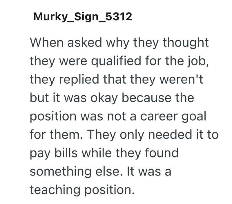 Murky_Sign_5312 When asked why they thought they were qualified for the job, they replied that they weren't but it was okay because the position was not a career goal for them. They only needed it to pay bills while they found something else. It was a teaching position.