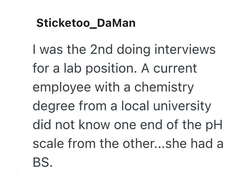 Sticketoo_DaMan I was the 2nd doing interviews for a lab position. A current employee with a chemistry degree from a local university did not know one end of the pH scale from the other...she had a BS.