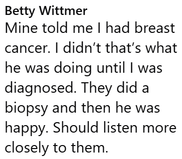 Betty Wittmer Mine told me I had breast cancer. I didn't that's what he was doing until I was diagnosed. They did a biopsy and then he was happy. Should listen more closely to them.