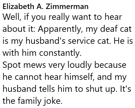 Elizabeth A. Zimmerman Well, if you really want to hear about it: Apparently, my deaf cat is my husband's service cat. He is with him constantly. Spot mews very loudly because he cannot hear himself, and my husband tells him to shut up. It's the family joke.