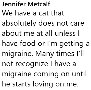 Jennifer Metcalf We have a cat that absolutely does not care about me at all unless I have food or I'm getting a migraine. Many times I'll not recognize I have a migraine coming on until he starts loving on me.