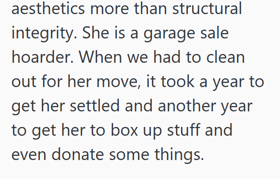 aesthetics more than structural integrity. She is a garage sale hoarder. When we had to clean out for her move, it took a year to get her settled and another year to get her to box up stuff and even donate some things.