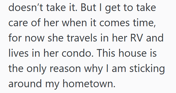 doesn't take it. But I get to take care of her when it comes time, for now she travels in her RV and lives in her condo. This house is the only reason why I am sticking around my hometown.
