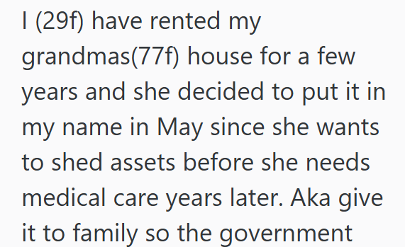 I (29f) have rented my grandmas(77f) house for a few years and she decided to put it in my name in May since she wants to shed assets before she needs medical care years later. Aka give it to family so the government