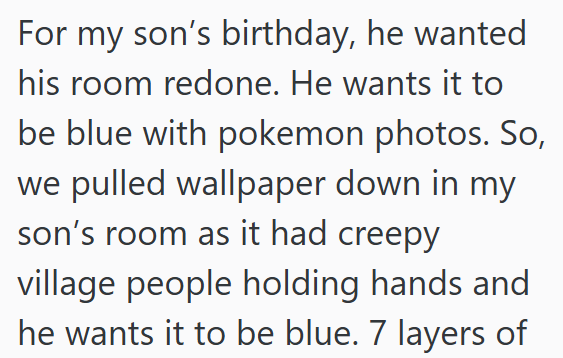 For my son's birthday, he wanted his room redone. He wants it to be blue with pokemon photos. So, we pulled wallpaper down in my son's room as it had creepy village people holding hands and he wants it to be blue. 7 layers of