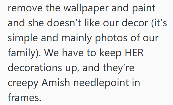 remove the wallpaper and paint and she doesn't like our decor (it's simple and mainly photos of our family). We have to keep HER decorations up, and they're creepy Amish needlepoint in frames.