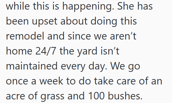 while this is happening. She has been upset about doing this remodel and since we aren't home 24/7 the yard isn't maintained every day. We go once a week to do take care of an acre of grass and 100 bushes.