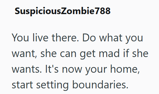 SuspiciousZombie788 You live there. Do what you want, she can get mad if she wants. It's now your home, start setting boundaries.