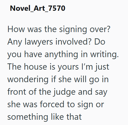 Novel_Art_7570 How was the signing over? Any lawyers involved? Do you have anything in writing. The house is yours I'm just wondering if she will go in front of the judge and say she was forced to sign or something like that