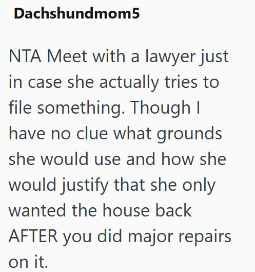 Dachshundmom5 NTA Meet with a lawyer just in case she actually tries to file something. Though I have no clue what grounds she would use and how she would justify that she only wanted the house back AFTER you did major repairs on it.