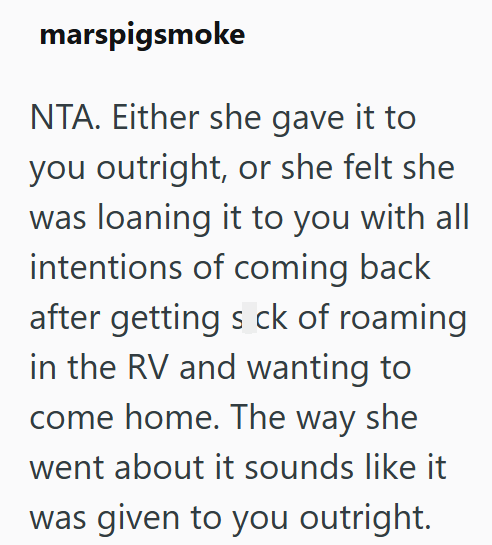 marspigsmoke NTA. Either she gave it to you outright, or she felt she was loaning it to you with all intentions of coming back after getting s ck of roaming in the RV and wanting to come home. The way she went about it sounds like it was given to you outright.