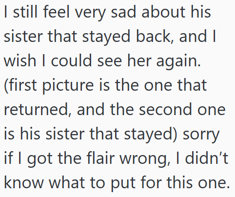 I still feel very sad about his sister that stayed back, and I wish I could see her again. (first picture is the one that returned, and the second one is his sister that stayed) sorry if I got the flair wrong, I didn't know what to put for this one.
