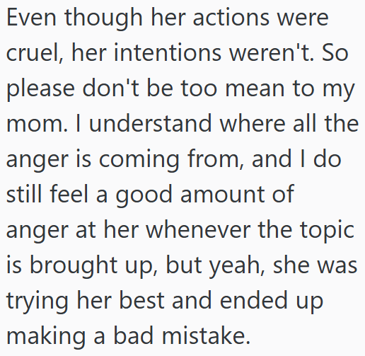Even though her actions were cruel, her intentions weren't. So please don't be too mean to my mom. I understand where all the anger is coming from, and I do still feel a good amount of anger at her whenever the topic is brought up, but yeah, she was trying her best and ended up making a bad mistake.