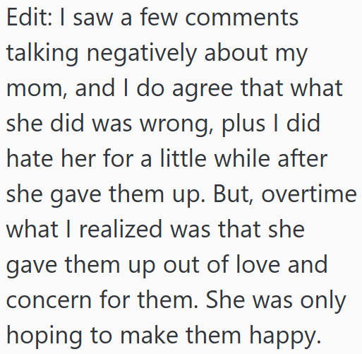 Edit: I saw a few comments talking negatively about my mom, and I do agree that what she did was wrong, plus I did hate her for a little while after she gave them up. But, overtime what I realized was that she gave them up out of love and concern for them. She was only hoping to make them happy.