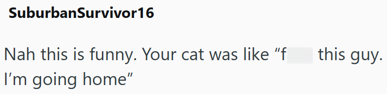 SuburbanSurvivor 16 Nah this is funny. Your cat was like "f I'm going home" this guy.