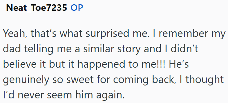 Neat_Toe7235 OP Yeah, that's what surprised me. I remember my dad telling me a similar story and I didn't believe it but it happened to me!!! He's genuinely so sweet for coming back, I thought I'd never seem him again.