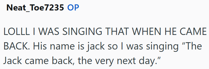 Neat_Toe7235 OP LOLLL I WAS SINGING THAT WHEN HE CAME BACK. His name is jack so I was singing "The Jack came back, the very next day."