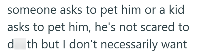 someone asks to pet him or a kid asks to pet him, he's not scared to d_th but I don't necessarily want
