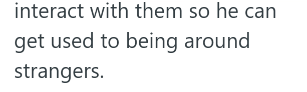 interact with them so he can get used to being around strangers.
