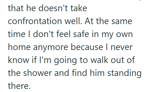 that he doesn't take confrontation well. At the same time I don't feel safe in my own home anymore because I never know if I'm going to walk out of the shower and find him standing there.