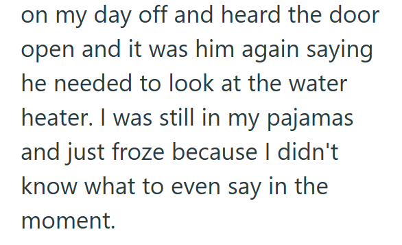 on my day off and heard the door open and it was him again saying he needed to look at the water heater. I was still in my pajamas and just froze because I didn't know what to even say in the moment.