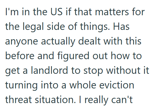 I'm in the US if that matters for the legal side of things. Has anyone actually dealt with this before and figured out how to get a landlord to stop without it turning into a whole eviction threat situation. I really can't