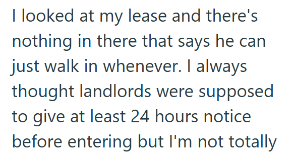 I looked at my lease and there's nothing in there that says he can just walk in whenever. I always thought landlords were supposed to give at least 24 hours notice before entering but I'm not totally