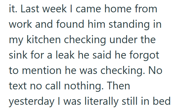 it. Last week I came home from work and found him standing in my kitchen checking under the sink for a leak he said he forgot to mention he was checking. No text no call nothing. Then yesterday I was literally still in bed