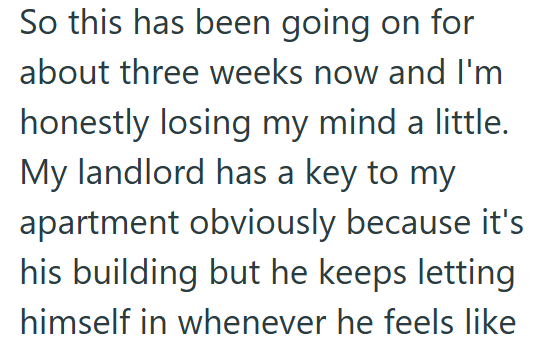 So this has been going on for about three weeks now and I'm honestly losing my mind a little. My landlord has a key to my apartment obviously because it's his building but he keeps letting himself in whenever he feels like