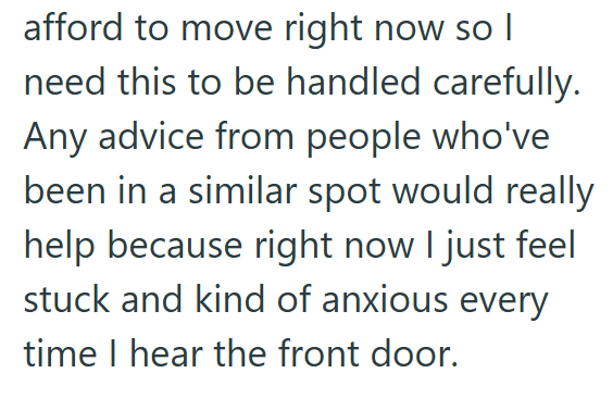 afford to move right now so I need this to be handled carefully. Any advice from people who've been in a similar spot would really help because right now I just feel stuck and kind of anxious every time I hear the front door.