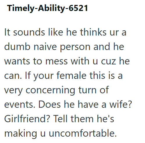 Timely-Ability-6521 It sounds like he thinks ur a dumb naive person and he wants to mess with u cuz he can. If your female this is a very concerning turn of events. Does he have a wife? Girlfriend? Tell them he's making u uncomfortable.